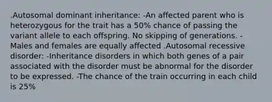 .Autosomal dominant inheritance: -An affected parent who is heterozygous for the trait has a 50% chance of passing the variant allele to each offspring. No skipping of generations. -Males and females are equally affected .Autosomal recessive disorder: -Inheritance disorders in which both genes of a pair associated with the disorder must be abnormal for the disorder to be expressed. -The chance of the train occurring in each child is 25%