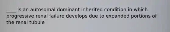 ____ is an autosomal dominant inherited condition in which progressive renal failure develops due to expanded portions of the renal tubule