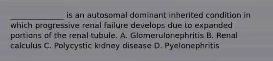 ______________ is an autosomal dominant inherited condition in which progressive renal failure develops due to expanded portions of the renal tubule. A. Glomerulonephritis B. Renal calculus C. Polycystic kidney disease D. Pyelonephritis