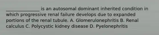 _______________ is an autosomal dominant inherited condition in which progressive renal failure develops due to expanded portions of the renal tubule. A. Glomerulonephritis B. Renal calculus C. Polycystic kidney disease D. Pyelonephritis