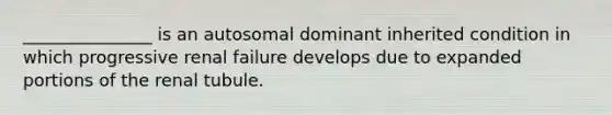 _______________ is an autosomal dominant inherited condition in which progressive renal failure develops due to expanded portions of the renal tubule.