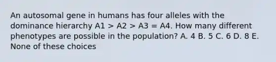 An autosomal gene in humans has four alleles with the dominance hierarchy A1 > A2 > A3 = A4. How many different phenotypes are possible in the population? A. 4 B. 5 C. 6 D. 8 E. None of these choices