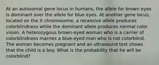 At an autosomal gene locus in humans, the allele for brown eyes is dominant over the allele for blue eyes. At another gene locus, located on the X chromosome, a recessive allele produces colorblindness while the dominant allele produces normal color vision. A heterozygous brown-eyed woman who is a carrier of colorblindness marries a blue-eyed man who is not colorblind. The woman becomes pregnant and an ultrasound test shows that the child is a boy. What is the probability that he will be colorblind?