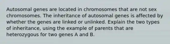 Autosomal genes are located in chromosomes that are not sex chromosomes. The inheritance of autosomal genes is affected by whether the genes are linked or unlinked. Explain the two types of inheritance, using the example of parents that are heterozygous for two genes A and B.