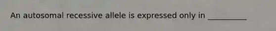 An autosomal recessive allele is expressed only in __________