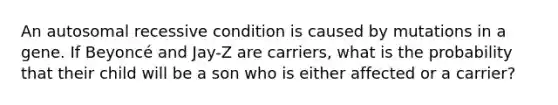 An autosomal recessive condition is caused by mutations in a gene. If Beyoncé and Jay-Z are carriers, what is the probability that their child will be a son who is either affected or a carrier?