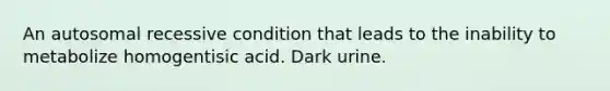 An autosomal recessive condition that leads to the inability to metabolize homogentisic acid. Dark urine.