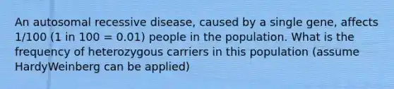 An autosomal recessive disease, caused by a single gene, affects 1/100 (1 in 100 = 0.01) people in the population. What is the frequency of heterozygous carriers in this population (assume HardyWeinberg can be applied)