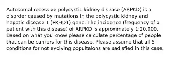 Autosomal recessive polycystic kidney disease (ARPKD) is a disorder caused by mutations in the polycystic kidney and hepatic disease 1 (PKHD1) gene. The incidence (frequency of a patient with this disease) of ARPKD is approximately 1:20,000. Based on what you know please calculate percentage of people that can be carriers for this disease. Please assume that all 5 conditions for not evolving popultaions are sadisfied in this case.