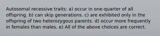 Autosomal recessive traits: a) occur in one-quarter of all offspring. b) can skip generations. c) are exhibited only in the offspring of two heterozygous parents. d) occur more frequently in females than males. e) All of the above choices are correct.