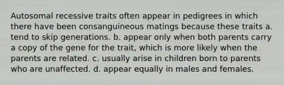 Autosomal recessive traits often appear in pedigrees in which there have been consanguineous matings because these traits a. tend to skip generations. b. appear only when both parents carry a copy of the gene for the trait, which is more likely when the parents are related. c. usually arise in children born to parents who are unaffected. d. appear equally in males and females.