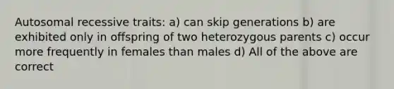 Autosomal recessive traits: a) can skip generations b) are exhibited only in offspring of two heterozygous parents c) occur more frequently in females than males d) All of the above are correct