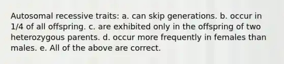 Autosomal recessive traits: a. can skip generations. b. occur in 1/4 of all offspring. c. are exhibited only in the offspring of two heterozygous parents. d. occur more frequently in females than males. e. All of the above are correct.