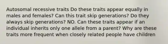 Autosomal recessive traits Do these traits appear equally in males and females? Can this trait skip generations? Do they always skip generations? NO. Can these traits appear if an individual inherits only one allele from a parent? Why are these traits more frequent when closely related people have children