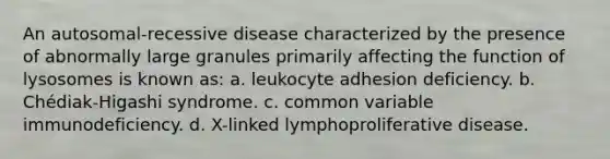 An autosomal-recessive disease characterized by the presence of abnormally large granules primarily affecting the function of lysosomes is known as: a. leukocyte adhesion deficiency. b. Chédiak-Higashi syndrome. c. common variable immunodeficiency. d. X-linked lymphoproliferative disease.