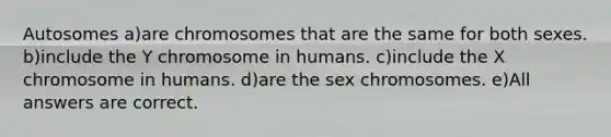 Autosomes a)are chromosomes that are the same for both sexes. b)include the Y chromosome in humans. c)include the X chromosome in humans. d)are the sex chromosomes. e)All answers are correct.