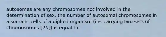 autosomes are any chromosomes not involved in the determination of sex. the number of autosomal chromosomes in a somatic cells of a diploid organism (i.e. carrying two sets of chromosomes [2N]) is equal to: