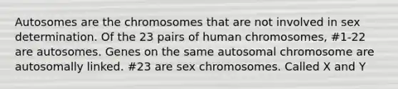 Autosomes are the chromosomes that are not involved in sex determination. Of the 23 pairs of human chromosomes, #1-22 are autosomes. Genes on the same autosomal chromosome are autosomally linked. #23 are sex chromosomes. Called X and Y