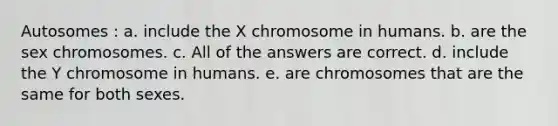 Autosomes : a. include the X chromosome in humans. b. are the sex chromosomes. c. All of the answers are correct. d. include the Y chromosome in humans. e. are chromosomes that are the same for both sexes.