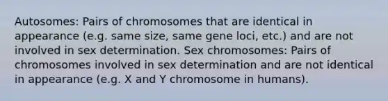 Autosomes: Pairs of chromosomes that are identical in appearance (e.g. same size, same gene loci, etc.) and are not involved in sex determination. Sex chromosomes: Pairs of chromosomes involved in sex determination and are not identical in appearance (e.g. X and Y chromosome in humans).