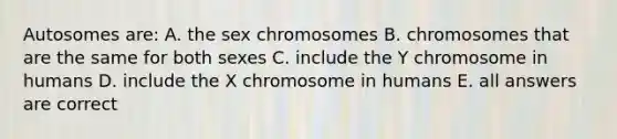 Autosomes are: A. the sex chromosomes B. chromosomes that are the same for both sexes C. include the Y chromosome in humans D. include the X chromosome in humans E. all answers are correct