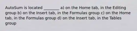 AutoSum is located ________ a) on the Home tab, in the Editing group b) on the Insert tab, in the Formulas group c) on the Home tab, in the Formulas group d) on the Insert tab, in the Tables group