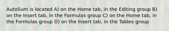 AutoSum is located A) on the Home tab, in the Editing group B) on the Insert tab, in the Formulas group C) on the Home tab, in the Formulas group D) on the Insert tab, in the Tables group