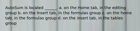 AutoSum is located ______. a. on the Home tab, in the editing group b. on the Insert tab, in the formulas group c. on the home tab, in the formulas group d. on the insert tab, in the tables group