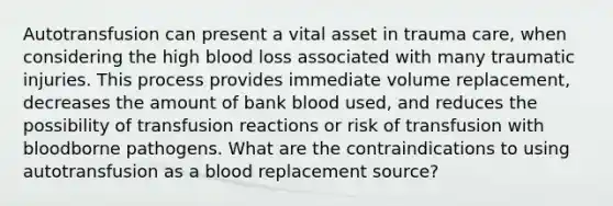 Autotransfusion can present a vital asset in trauma care, when considering the high blood loss associated with many traumatic injuries. This process provides immediate volume replacement, decreases the amount of bank blood used, and reduces the possibility of transfusion reactions or risk of transfusion with bloodborne pathogens. What are the contraindications to using autotransfusion as a blood replacement source?