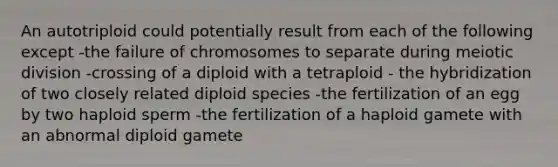 An autotriploid could potentially result from each of the following except -the failure of chromosomes to separate during meiotic division -crossing of a diploid with a tetraploid - the hybridization of two closely related diploid species -the fertilization of an egg by two haploid sperm -the fertilization of a haploid gamete with an abnormal diploid gamete