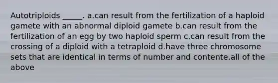 Autotriploids _____. a.can result from the fertilization of a haploid gamete with an abnormal diploid gamete b.can result from the fertilization of an egg by two haploid sperm c.can result from the crossing of a diploid with a tetraploid d.have three chromosome sets that are identical in terms of number and contente.all of the above