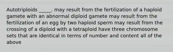 Autotriploids _____. may result from the fertilization of a haploid gamete with an abnormal diploid gamete may result from the fertilization of an egg by two haploid sperm may result from the crossing of a diploid with a tetraploid have three chromosome sets that are identical in terms of number and content all of the above