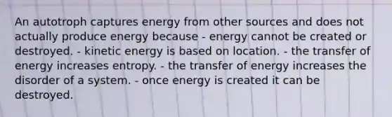 An autotroph captures energy from other sources and does not actually produce energy because - energy cannot be created or destroyed. - kinetic energy is based on location. - the transfer of energy increases entropy. - the transfer of energy increases the disorder of a system. - once energy is created it can be destroyed.