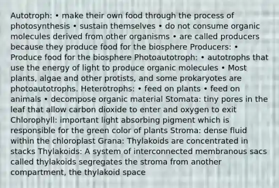 Autotroph: • make their own food through the process of photosynthesis • sustain themselves • do not consume organic molecules derived from other organisms • are called producers because they produce food for the biosphere Producers: • Produce food for the biosphere Photoautotroph: • autotrophs that use the energy of light to produce organic molecules • Most plants, algae and other protists, and some prokaryotes are photoautotrophs. Heterotrophs: • feed on plants • feed on animals • decompose organic material Stomata: tiny pores in the leaf that allow carbon dioxide to enter and oxygen to exit Chlorophyll: important light absorbing pigment which is responsible for the green color of plants Stroma: dense fluid within the chloroplast Grana: Thylakoids are concentrated in stacks Thylakoids: A system of interconnected membranous sacs called thylakoids segregates the stroma from another compartment, the thylakoid space