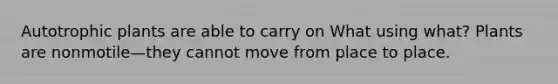 Autotrophic plants are able to carry on What using what? Plants are nonmotile—they cannot move from place to place.