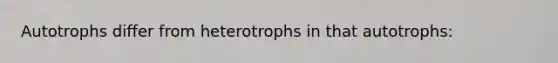 Autotrophs differ from heterotrophs in that autotrophs: