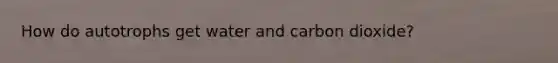 How do autotrophs get water and carbon dioxide?