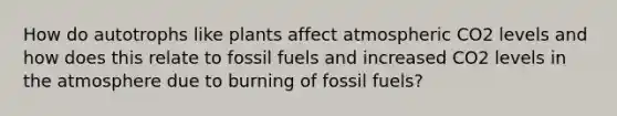 How do autotrophs like plants affect atmospheric CO2 levels and how does this relate to fossil fuels and increased CO2 levels in the atmosphere due to burning of fossil fuels?