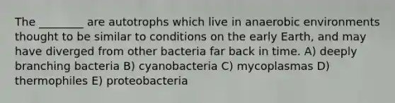 The ________ are autotrophs which live in anaerobic environments thought to be similar to conditions on the early Earth, and may have diverged from other bacteria far back in time. A) deeply branching bacteria B) cyanobacteria C) mycoplasmas D) thermophiles E) proteobacteria