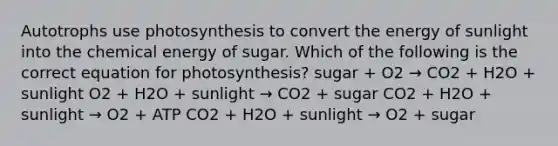 Autotrophs use photosynthesis to convert the energy of sunlight into the chemical energy of sugar. Which of the following is the correct equation for photosynthesis? sugar + O2 → CO2 + H2O + sunlight O2 + H2O + sunlight → CO2 + sugar CO2 + H2O + sunlight → O2 + ATP CO2 + H2O + sunlight → O2 + sugar