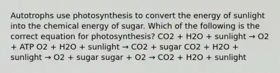 Autotrophs use photosynthesis to convert the energy of sunlight into the chemical energy of sugar. Which of the following is the correct equation for photosynthesis? CO2 + H2O + sunlight → O2 + ATP O2 + H2O + sunlight → CO2 + sugar CO2 + H2O + sunlight → O2 + sugar sugar + O2 → CO2 + H2O + sunlight