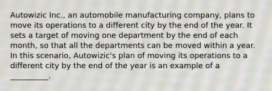 Autowizic Inc., an automobile manufacturing company, plans to move its operations to a different city by the end of the year. It sets a target of moving one department by the end of each month, so that all the departments can be moved within a year. In this scenario, Autowizic's plan of moving its operations to a different city by the end of the year is an example of a __________.