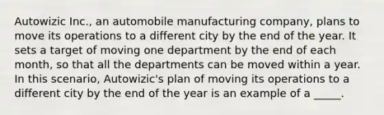 Autowizic Inc., an automobile manufacturing company, plans to move its operations to a different city by the end of the year. It sets a target of moving one department by the end of each month, so that all the departments can be moved within a year. In this scenario, Autowizic's plan of moving its operations to a different city by the end of the year is an example of a _____.