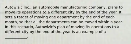 Autowizic Inc., an automobile manufacturing company, plans to move its operations to a different city by the end of the year. It sets a target of moving one department by the end of each month, so that all the departments can be moved within a year. In this scenario, Autowizic's plan of moving its operations to a different city by the end of the year is an example of a ____________.