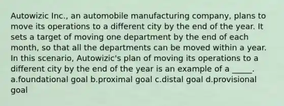 Autowizic Inc., an automobile manufacturing company, plans to move its operations to a different city by the end of the year. It sets a target of moving one department by the end of each month, so that all the departments can be moved within a year. In this scenario, Autowizic's plan of moving its operations to a different city by the end of the year is an example of a _____. a.foundational goal b.proximal goal c.distal goal d.provisional goal