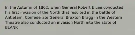 In the Autumn of 1862, when General Robert E Lee conducted his first invasion of the North that resulted in the battle of Antietam, Confederate General Braxton Bragg in the Western Theatre also conducted an invasion North into the state of BLANK