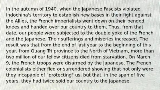 In the autumn of 1940, when the Japanese Fascists violated Indochina's territory to establish new bases in their fight against the Allies, the French imperialists went down on their bended knees and handed over our country to them. Thus, from that date, our people were subjected to the double yoke of the French and the Japanese. Their sufferings and miseries increased. The result was that from the end of last year to the beginning of this year, from Quang Tri province to the North of Vietnam, more than two million of our fellow citizens died from starvation. On March 9, the French troops were disarmed by the Japanese. The French colonialists either fled or surrendered showing that not only were they incapable of "protecting" us, but that, in the span of five years, they had twice sold our country to the Japanese.