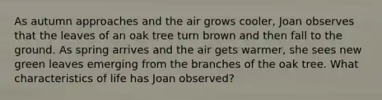 As autumn approaches and the air grows cooler, Joan observes that the leaves of an oak tree turn brown and then fall to the ground. As spring arrives and the air gets warmer, she sees new green leaves emerging from the branches of the oak tree. What characteristics of life has Joan observed?