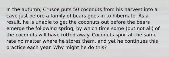 In the autumn, Crusoe puts 50 coconuts from his harvest into a cave just before a family of bears goes in to hibernate. As a result, he is unable to get the coconuts out before the bears emerge the following spring, by which time some (but not all) of the coconuts will have rotted away. Coconuts spoil at the same rate no matter where he stores them, and yet he continues this practice each year. Why might he do this?