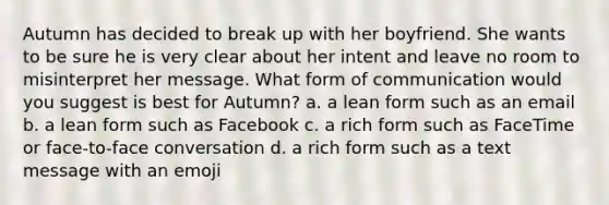 Autumn has decided to break up with her boyfriend. She wants to be sure he is very clear about her intent and leave no room to misinterpret her message. What form of communication would you suggest is best for Autumn? a. a lean form such as an email b. a lean form such as Facebook c. a rich form such as FaceTime or face-to-face conversation d. a rich form such as a text message with an emoji